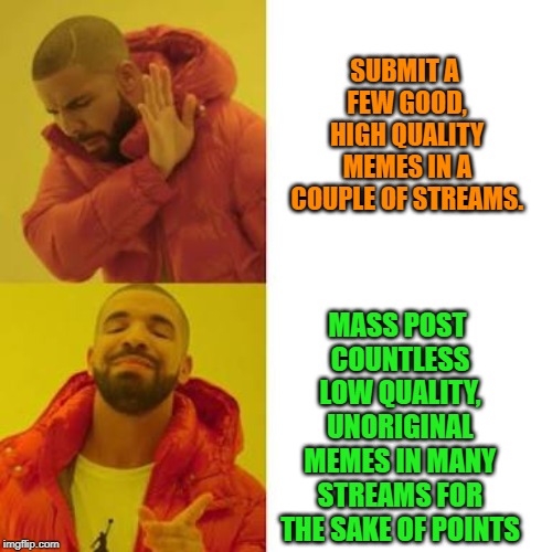 This seems to be the way of a lot of users lately. I miss the days of quality over quantity. | SUBMIT A FEW GOOD, HIGH QUALITY MEMES IN A COUPLE OF STREAMS. MASS POST COUNTLESS LOW QUALITY, UNORIGINAL MEMES IN MANY STREAMS FOR THE SAKE OF POINTS | image tagged in drake no/yes | made w/ Imgflip meme maker