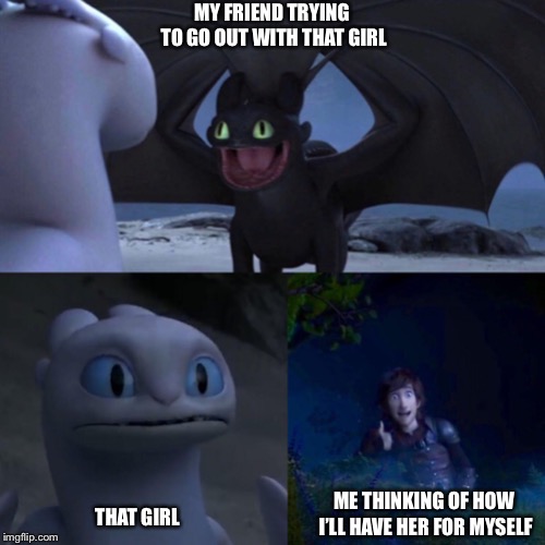 night fury | MY FRIEND TRYING TO GO OUT WITH THAT GIRL; ME THINKING OF HOW I’LL HAVE HER FOR MYSELF; THAT GIRL | image tagged in night fury | made w/ Imgflip meme maker