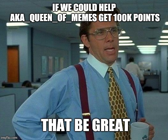 That Would Be Great Meme | IF WE COULD HELP AKA_QUEEN_OF_MEMES GET 100K POINTS; THAT BE GREAT | image tagged in memes,that would be great | made w/ Imgflip meme maker