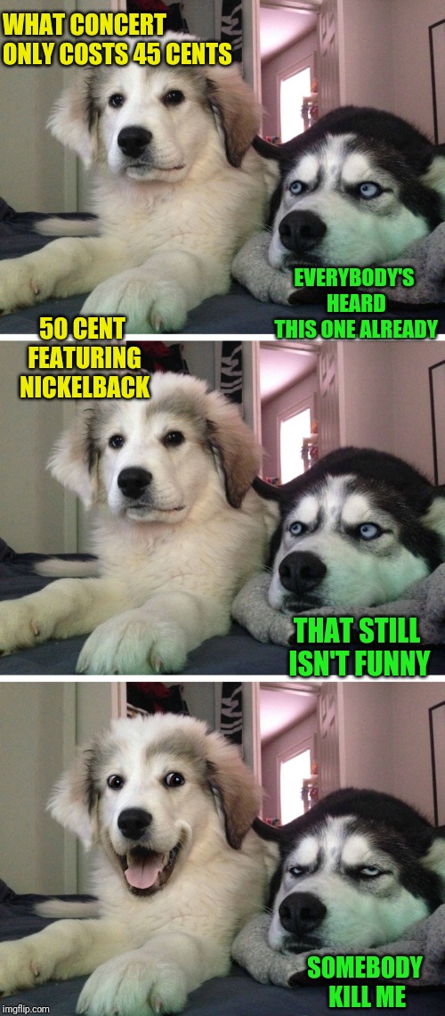 thank god for the ferrari |  WHAT CONCERT ONLY COSTS 45 CENTS; EVERYBODY'S HEARD THIS ONE ALREADY; 50 CENT FEATURING NICKELBACK; THAT STILL ISN'T FUNNY; SOMEBODY KILL ME | image tagged in bad pun dogs,50 cent,nickelback,concert,the scroll of truth,unoriginal | made w/ Imgflip meme maker