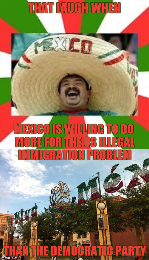 The Art Of The Deal | THAT LAUGH WHEN; MEXICO IS WILLING TO DO MORE FOR THE US ILLEGAL IMMIGRATION PROBLEM; THAN THE DEMOCRATIC PARTY | image tagged in mexican fiesta,memes,mexican border,illegal immigration | made w/ Imgflip meme maker
