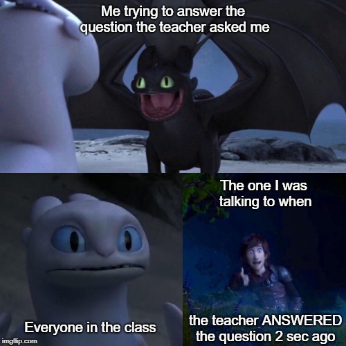 night fury | Me trying to answer the question the teacher asked me; The one I was talking to when; the teacher ANSWERED the question 2 sec ago; Everyone in the class | image tagged in night fury | made w/ Imgflip meme maker