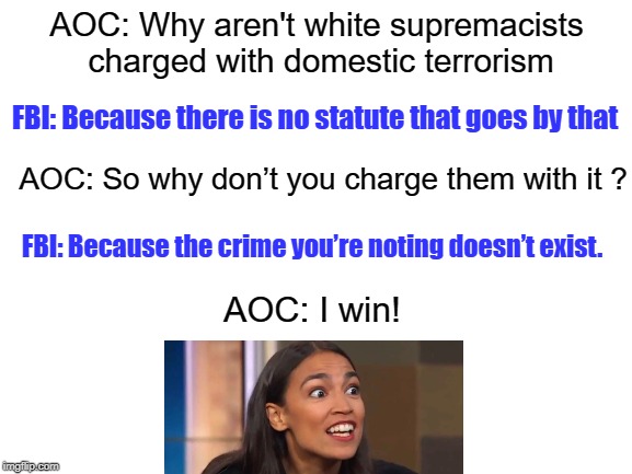 AOC = All Out Crazy (as a loon) | AOC: Why aren't white supremacists charged with domestic terrorism; FBI: Because there is no statute that goes by that; AOC: So why don’t you charge them with it ? FBI: Because the crime you’re noting doesn’t exist. AOC: I win! | image tagged in aoc,crazy as a loon | made w/ Imgflip meme maker