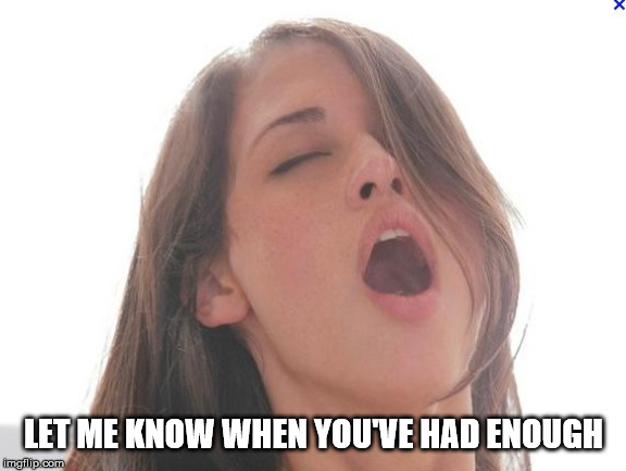 orgasm | LET ME KNOW WHEN YOU'VE HAD ENOUGH | image tagged in orgasm | made w/ Imgflip meme maker