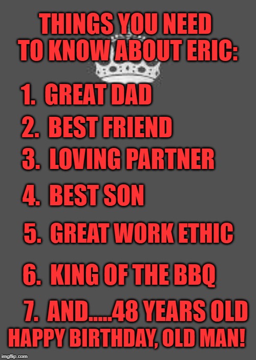 Keep calm and fill in the blank | THINGS YOU NEED TO KNOW ABOUT ERIC:; 1.  GREAT DAD; 2.  BEST FRIEND; 3.  LOVING PARTNER; 4.  BEST SON; 5.  GREAT WORK ETHIC; 6.  KING OF THE BBQ; 7.  AND.....48 YEARS OLD; HAPPY BIRTHDAY, OLD MAN! | image tagged in keep calm and fill in the blank | made w/ Imgflip meme maker
