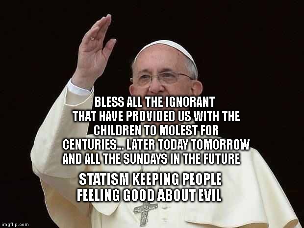 Pope Waving | BLESS ALL THE IGNORANT THAT HAVE PROVIDED US WITH THE CHILDREN TO MOLEST FOR CENTURIES... LATER TODAY TOMORROW AND ALL THE SUNDAYS IN THE FUTURE; STATISM KEEPING PEOPLE FEELING GOOD ABOUT EVIL | image tagged in pope waving | made w/ Imgflip meme maker