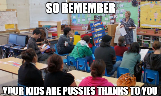 parent teacher meeting | SO REMEMBER; YOUR KIDS ARE PUSSIES THANKS TO YOU | image tagged in parent teacher meeting | made w/ Imgflip meme maker