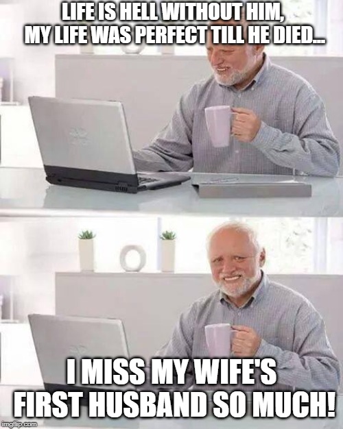 Hide the Pain Harold | LIFE IS HELL WITHOUT HIM, MY LIFE WAS PERFECT TILL HE DIED... I MISS MY WIFE'S FIRST HUSBAND SO MUCH! | image tagged in memes,hide the pain harold | made w/ Imgflip meme maker