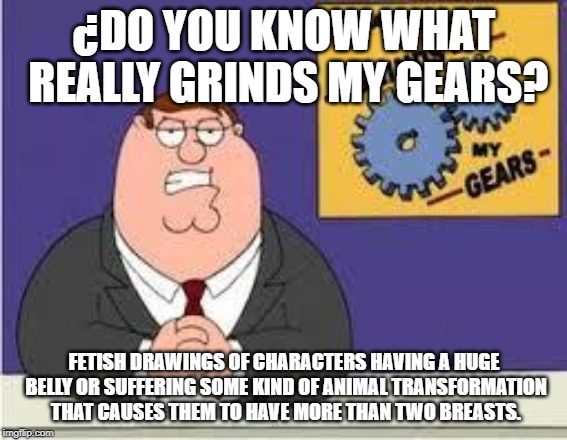 You know what really grinds my gears | ¿DO YOU KNOW WHAT REALLY GRINDS MY GEARS? FETISH DRAWINGS OF CHARACTERS HAVING A HUGE BELLY OR SUFFERING SOME KIND OF ANIMAL TRANSFORMATION THAT CAUSES THEM TO HAVE MORE THAN TWO BREASTS. | image tagged in you know what really grinds my gears | made w/ Imgflip meme maker