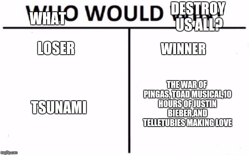 Who Would Win? | DESTROY US ALL? WHAT; LOSER; WINNER; THE WAR OF PINGAS, TOAD MUSICAL,10 HOURS OF JUSTIN BIEBER,AND TELLETUBIES MAKING LOVE; TSUNAMI | image tagged in memes,who would win | made w/ Imgflip meme maker