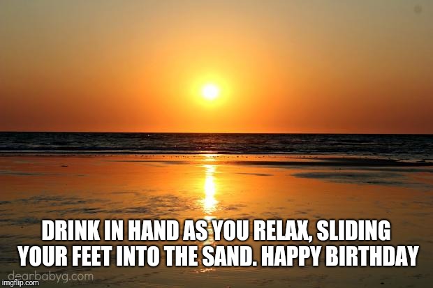 beach sunset |  DRINK IN HAND AS YOU RELAX, SLIDING YOUR FEET INTO THE SAND. HAPPY BIRTHDAY | image tagged in beach sunset | made w/ Imgflip meme maker