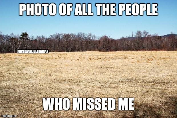 Field Where Fucks are Grown | PHOTO OF ALL THE PEOPLE WHO MISSED ME MICHIGANLIBERTARIAN | image tagged in field where fucks are grown | made w/ Imgflip meme maker