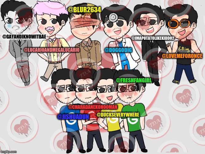 @BLUR2634; @IMAPOTATOLIKEKIDDO2; @GAYANDIKNOWITBAE; @DOGGODIG; @LUCARIOANDMEGALUCARIO; @L0VEMEF0R0NCE; @FRESHFANGIRL; @CHARADANEKOHOOMAN; @DUCKSEVERYWHERE; @JISHUADUN | made w/ Imgflip meme maker