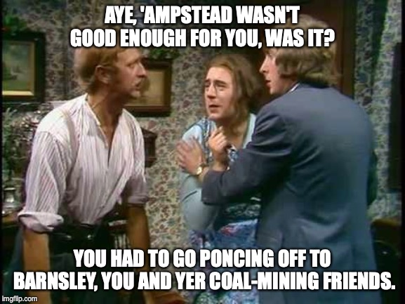 ACK! My writers cramp! | AYE, 'AMPSTEAD WASN'T GOOD ENOUGH FOR YOU, WAS IT? YOU HAD TO GO PONCING OFF TO BARNSLEY, YOU AND YER COAL-MINING FRIENDS. | image tagged in monty python | made w/ Imgflip meme maker