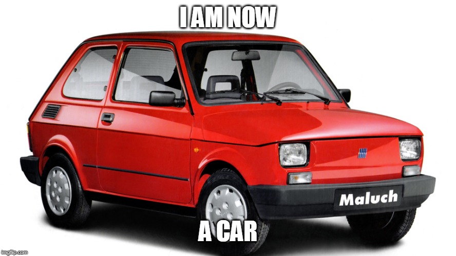 Fiat Polski | I AM NOW A CAR | image tagged in fiat polski | made w/ Imgflip meme maker