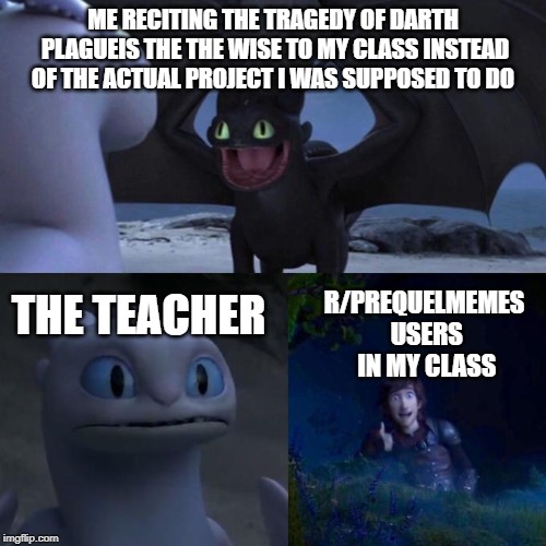 He is speaking the language of gods. | ME RECITING THE TRAGEDY OF DARTH PLAGUEIS THE THE WISE TO MY CLASS INSTEAD OF THE ACTUAL PROJECT I WAS SUPPOSED TO DO; R/PREQUELMEMES USERS IN MY CLASS; THE TEACHER | image tagged in toothless presents himself | made w/ Imgflip meme maker