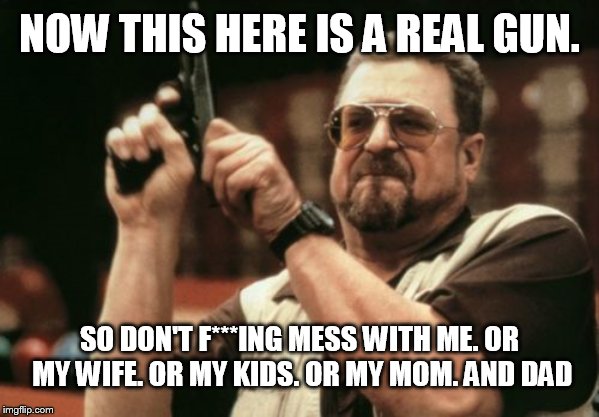 Am I The Only One Around Here Meme | NOW THIS HERE IS A REAL GUN. SO DON'T F***ING MESS WITH ME. OR MY WIFE. OR MY KIDS. OR MY MOM. AND DAD | image tagged in memes,am i the only one around here | made w/ Imgflip meme maker
