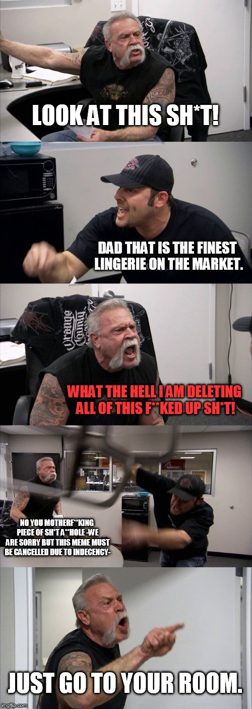 American Chopper Argument | LOOK AT THIS SH*T! DAD THAT IS THE FINEST LINGERIE ON THE MARKET. WHAT THE HELL I AM DELETING ALL OF THIS F**KED UP SH*T! NO YOU MOTHERF**KING PIECE OF SH*T A**HOLE -WE ARE SORRY BUT THIS MEME MUST BE CANCELLED DUE TO INDECENCY-; JUST GO TO YOUR ROOM. | image tagged in memes,american chopper argument | made w/ Imgflip meme maker