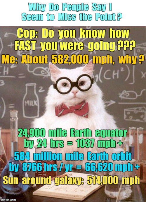 Why Do People Say I Seem to Miss the Point? | Why  Do  People  Say  I   Seem  to  Miss  the  Point ? Cop: Do you know how FAST you were going??? Me: About 582,000 mph, why? | image tagged in science cat,funny memes,don't quite get it,what an odd question,rick75230,astronomy | made w/ Imgflip meme maker