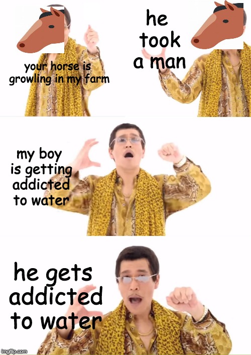 PPAP Meme | he took a man; your horse is growling in my farm; my boy is getting addicted to water; he gets addicted to water | image tagged in memes,ppap | made w/ Imgflip meme maker