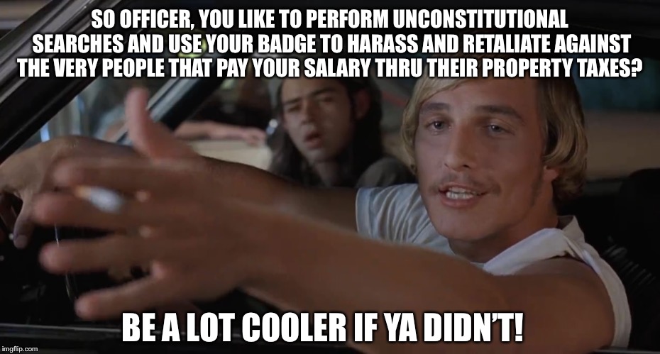 Officer Dickhead | SO OFFICER, YOU LIKE TO PERFORM UNCONSTITUTIONAL SEARCHES AND USE YOUR BADGE TO HARASS AND RETALIATE AGAINST THE VERY PEOPLE THAT PAY YOUR SALARY THRU THEIR PROPERTY TAXES? BE A LOT COOLER IF YA DIDN’T! | image tagged in police,memes | made w/ Imgflip meme maker