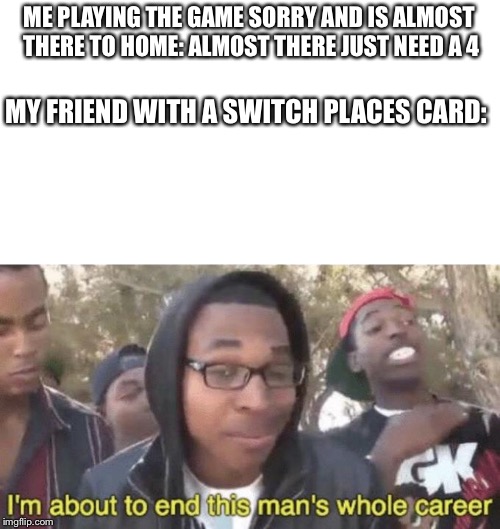 Oof happened to me one time | ME PLAYING THE GAME SORRY AND IS ALMOST THERE TO HOME: ALMOST THERE JUST NEED A 4; MY FRIEND WITH A SWITCH PLACES CARD: | image tagged in im about to end this mans whole career,sorry,memes | made w/ Imgflip meme maker