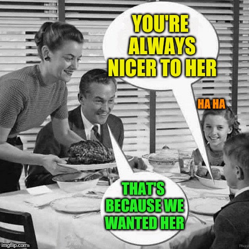 Vintage Family Dinner | YOU'RE ALWAYS NICER TO HER THAT'S BECAUSE WE WANTED HER HA HA | image tagged in vintage family dinner | made w/ Imgflip meme maker