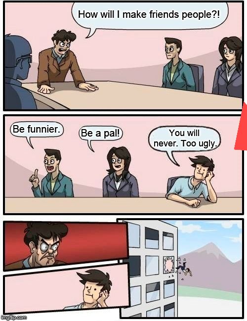 Boardroom Meeting Suggestion | How will I make friends people?! Be funnier. Be a pal! You will never. Too ugly. | image tagged in memes,boardroom meeting suggestion | made w/ Imgflip meme maker