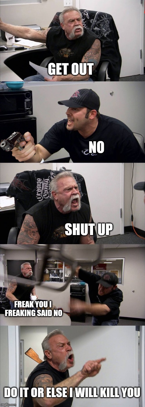 Some guy vs some guy | GET OUT; NO; SHUT UP; FREAK YOU I FREAKING SAID NO; DO IT OR ELSE I WILL KILL YOU | image tagged in memes,american chopper argument | made w/ Imgflip meme maker