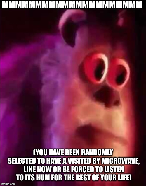 MMMMMMMMMMMMMMMMMMMMM (YOU HAVE BEEN RANDOMLY SELECTED TO HAVE A VISITED BY MICROWAVE, LIKE NOW OR BE FORCED TO LISTEN TO ITS HUM FOR THE RE | made w/ Imgflip meme maker