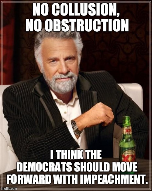 The Most Interesting Man In The World Meme | NO COLLUSION, NO OBSTRUCTION; I THINK THE DEMOCRATS SHOULD MOVE FORWARD WITH IMPEACHMENT. | image tagged in memes,the most interesting man in the world | made w/ Imgflip meme maker