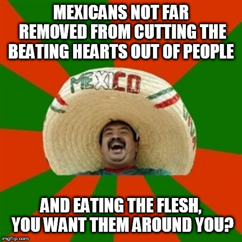 succesful mexican | MEXICANS NOT FAR REMOVED FROM CUTTING THE BEATING HEARTS OUT OF PEOPLE; AND EATING THE FLESH, YOU WANT THEM AROUND YOU? | image tagged in succesful mexican | made w/ Imgflip meme maker