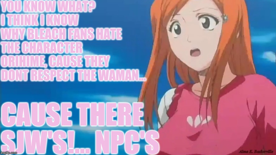 cause there sjws! | YOU KNOW WHAT? I THINK I KNOW WHY BLEACH FANS HATE THE CHARACTER ORIHIME, CAUSE THEY DONT RESPECT THE WAMAN... CAUSE THERE SJW'S!... NPC'S | image tagged in politics,memes,funny,anime,npc,sjw | made w/ Imgflip meme maker