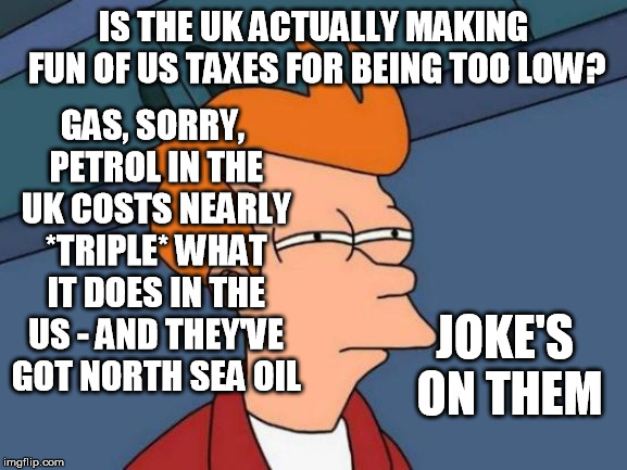 Futurama Fry Meme | IS THE UK ACTUALLY MAKING FUN OF US TAXES FOR BEING TOO LOW? GAS, SORRY, PETROL IN THE UK COSTS NEARLY *TRIPLE* WHAT IT DOES IN THE US - AND | image tagged in memes,futurama fry | made w/ Imgflip meme maker