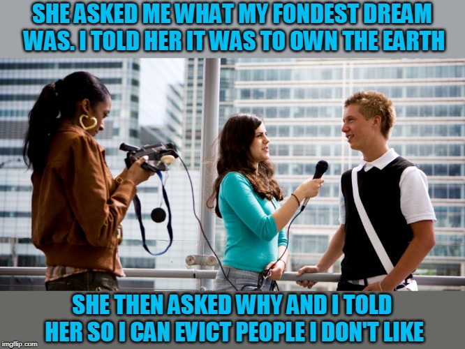 That's it! Off the planet! | SHE ASKED ME WHAT MY FONDEST DREAM WAS. I TOLD HER IT WAS TO OWN THE EARTH; SHE THEN ASKED WHY AND I TOLD HER SO I CAN EVICT PEOPLE I DON'T LIKE | image tagged in just a joke | made w/ Imgflip meme maker