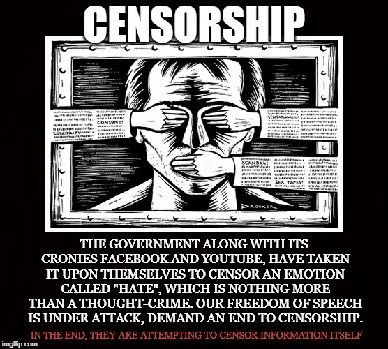 Thought-Crime | CENSORSHIP; THE GOVERNMENT ALONG WITH ITS CRONIES FACEBOOK AND YOUTUBE, HAVE TAKEN IT UPON THEMSELVES TO CENSOR AN EMOTION CALLED "HATE", WHICH IS NOTHING MORE THAN A THOUGHT-CRIME. OUR FREEDOM OF SPEECH IS UNDER ATTACK, DEMAND AN END TO CENSORSHIP. IN THE END, THEY ARE ATTEMPTING TO CENSOR INFORMATION ITSELF | image tagged in censorship,ban,1st amendment,facebook,youtube,free speech | made w/ Imgflip meme maker
