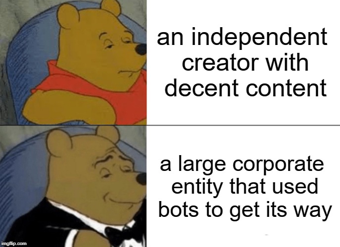 Tuxedo Winnie The Pooh Meme | an independent creator with decent content a large corporate entity that used bots to get its way | image tagged in memes,tuxedo winnie the pooh | made w/ Imgflip meme maker