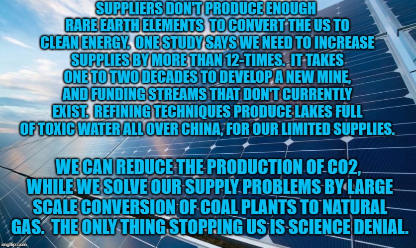 solar panels | SUPPLIERS DON'T PRODUCE ENOUGH RARE EARTH ELEMENTS  TO CONVERT THE US TO CLEAN ENERGY.  ONE STUDY SAYS WE NEED TO INCREASE SUPPLIES BY MORE THAN 12-TIMES.  IT TAKES ONE TO TWO DECADES TO DEVELOP A NEW MINE, AND FUNDING STREAMS THAT DON'T CURRENTLY EXIST.  REFINING TECHNIQUES PRODUCE LAKES FULL OF TOXIC WATER ALL OVER CHINA, FOR OUR LIMITED SUPPLIES. WE CAN REDUCE THE PRODUCTION OF CO2, WHILE WE SOLVE OUR SUPPLY PROBLEMS BY LARGE SCALE CONVERSION OF COAL PLANTS TO NATURAL GAS.  THE ONLY THING STOPPING US IS SCIENCE DENIAL. | image tagged in solar panels | made w/ Imgflip meme maker