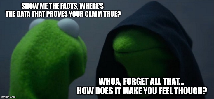 Evil Kermit Meme | SHOW ME THE FACTS, WHERE’S THE DATA THAT PROVES YOUR CLAIM TRUE? WHOA, FORGET ALL THAT... HOW DOES IT MAKE YOU FEEL THOUGH? | image tagged in memes,evil kermit | made w/ Imgflip meme maker