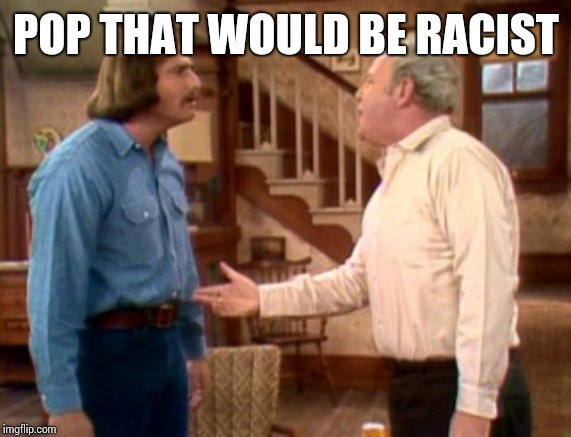 Archie Bunker Mike Meathead | POP THAT WOULD BE RACIST | image tagged in archie bunker mike meathead | made w/ Imgflip meme maker