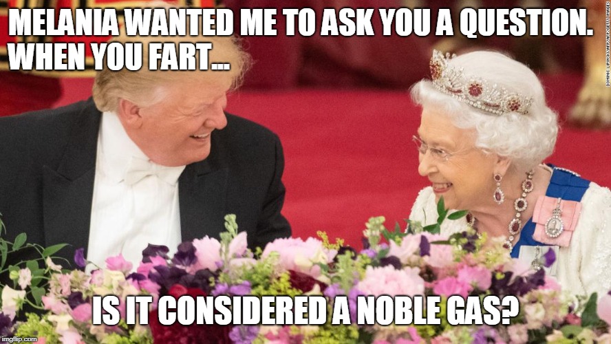 US and UK relations hit all time high as Trump breaks the ice | MELANIA WANTED ME TO ASK YOU A QUESTION.                        WHEN YOU FART... IS IT CONSIDERED A NOBLE GAS? | image tagged in queen elizabeth,donald trump | made w/ Imgflip meme maker