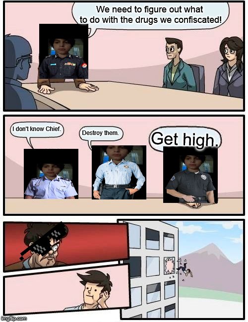 Boardroom Meeting Suggestion | We need to figure out what to do with the drugs we confiscated! I don't know Chief. Destroy them. Get high. | image tagged in memes,boardroom meeting suggestion | made w/ Imgflip meme maker