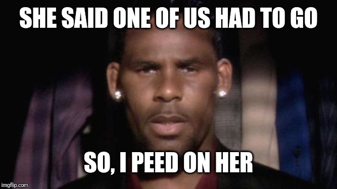 That's What She Said | SHE SAID ONE OF US HAD TO GO; SO, I PEED ON HER | image tagged in r kelly,gross,nasty,disgusted,that's what she said | made w/ Imgflip meme maker