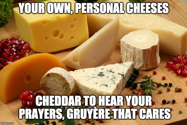 cheeses | YOUR OWN, PERSONAL CHEESES; CHEDDAR TO HEAR YOUR PRAYERS, GRUYÈRE THAT CARES | image tagged in cheeses | made w/ Imgflip meme maker