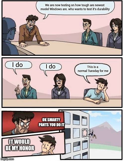 Boardroom Meeting Suggestion Meme | We are now testing on how tough are newest model Windows are. who wants to test it's durability; I do; I do; This is a normal Tuesday for me; OK SMARTY PANTS YOU DO IT; IT WOULD BE MY HONOR | image tagged in memes,boardroom meeting suggestion | made w/ Imgflip meme maker