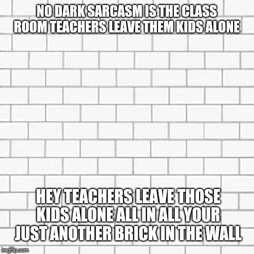 pink floyd | NO DARK SARCASM IS THE CLASS ROOM TEACHERS LEAVE THEM KIDS ALONE HEY TEACHERS LEAVE THOSE KIDS ALONE ALL IN ALL YOUR JUST ANOTHER BRICK IN T | image tagged in pink floyd | made w/ Imgflip meme maker