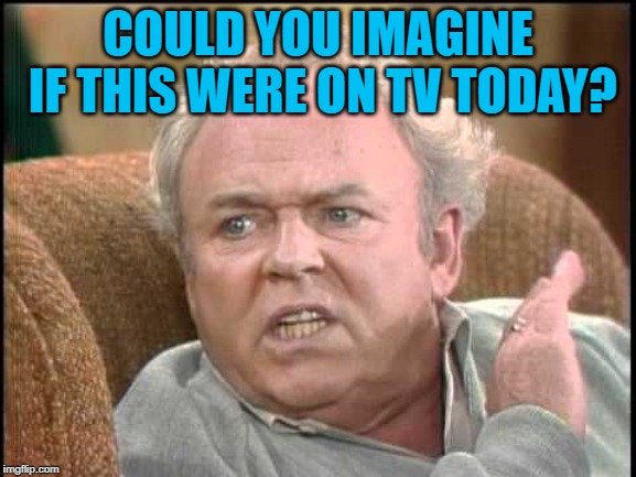 Archie bunker | COULD YOU IMAGINE IF THIS WERE ON TV TODAY? | image tagged in archie bunker | made w/ Imgflip meme maker