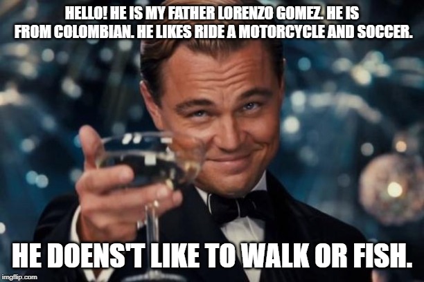 Leonardo Dicaprio Cheers Meme | HELLO! HE IS MY FATHER LORENZO GOMEZ. HE IS FROM COLOMBIAN. HE LIKES RIDE A MOTORCYCLE AND SOCCER. HE DOENS'T LIKE TO WALK OR FISH. | image tagged in memes,leonardo dicaprio cheers | made w/ Imgflip meme maker