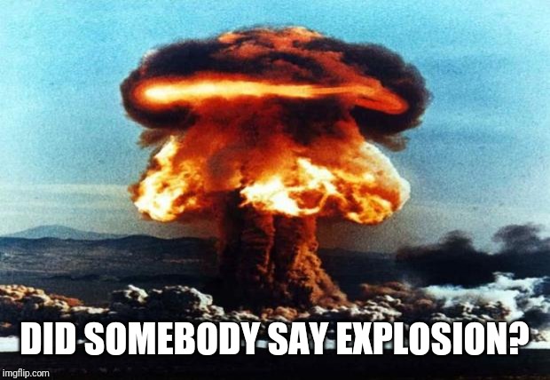 nreal nuke explotion | DID SOMEBODY SAY EXPLOSION? | image tagged in nreal nuke explotion | made w/ Imgflip meme maker