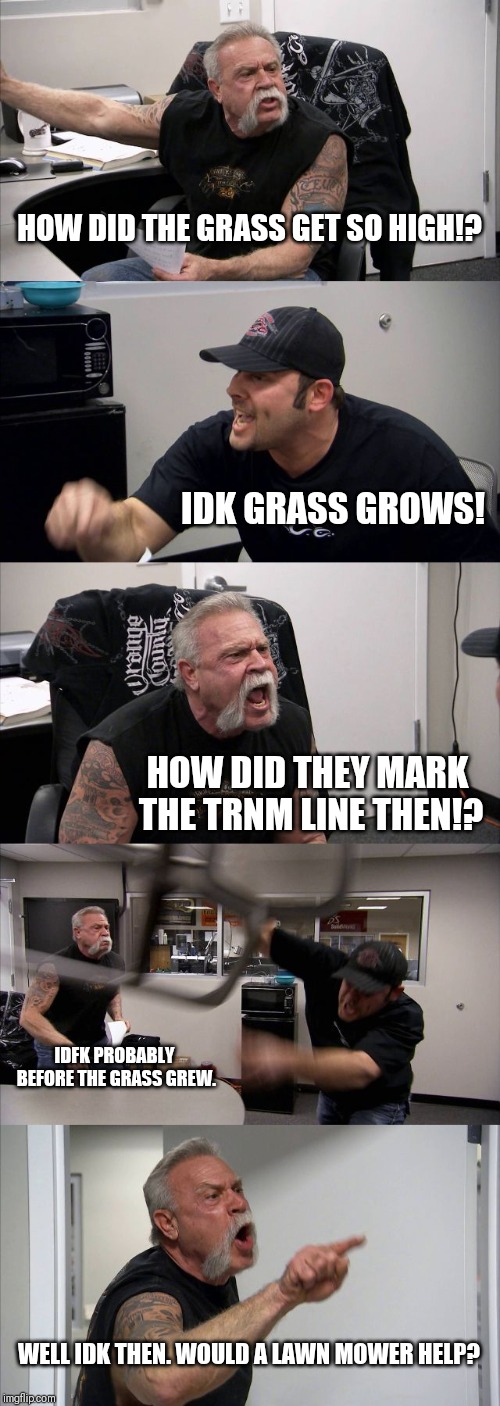 American Chopper Argument Meme | HOW DID THE GRASS GET SO HIGH!? IDK GRASS GROWS! HOW DID THEY MARK THE TRNM LINE THEN!? IDFK PROBABLY BEFORE THE GRASS GREW. WELL IDK THEN. WOULD A LAWN MOWER HELP? | image tagged in memes,american chopper argument | made w/ Imgflip meme maker